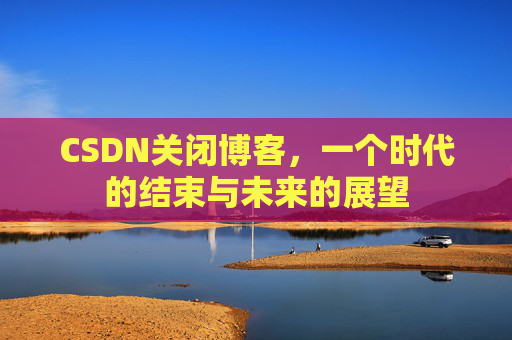 CSDN关闭博客，一个时代的结束与未来的展望
